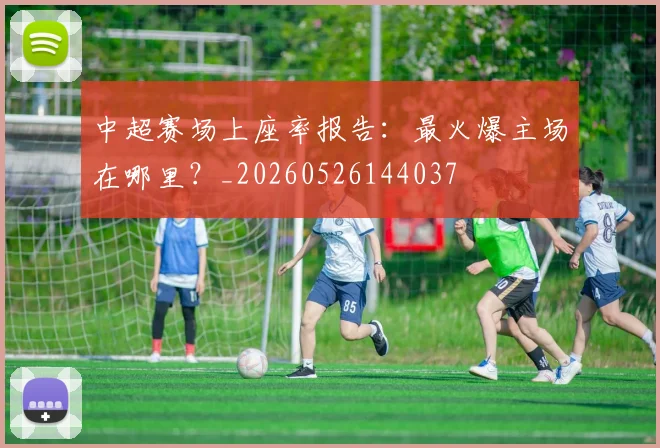 中超赛场上座率报告：最火爆主场在哪里？_20260526144037