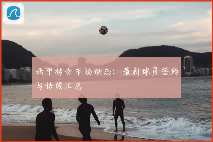 西甲转会市场动态：最新球员签约与传闻汇总