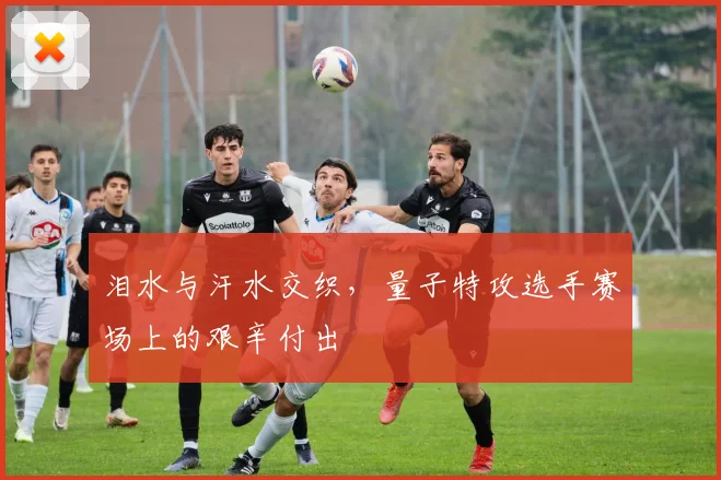 泪水与汗水交织，量子特攻选手赛场上的艰辛付出