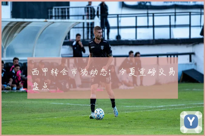 西甲转会市场动态：今夏重磅交易盘点